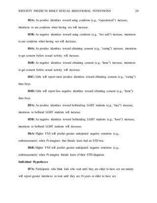 IDENTITY PREDICTS RISKY SEXUAL BEHAVIORAL INTENTIONS 24
H3A: As positive identities toward using condoms (e.g., “experienced”) increase,
intentions to use condoms when having sex will increase.
H3B: As negative identities toward using condoms (e.g., “too safe”) increase, intentions
to use condoms when having sex will decrease.
H4A: As positive identities toward obtaining consent (e.g., “caring”) increase, intentions
to get consent before sexual activity will increase.
H4B: As negative identities toward obtaining consent (e.g., “lame”) increase, intentions
to get consent before sexual activity will decrease.
H4C: Girls will report more positive identities toward obtaining consent (e.g., “caring”)
than boys.
H4D: Girls will report less negative identities toward obtaining consent (e.g., “lame”)
than boys.
H5A: As positive identities toward befriending LGBT students (e.g., “nice”) increase,
intentions to befriend LGBT students will increase.
H5B: As negative identities toward befriending LGBT students (e.g., “loser”) increase,
intentions to befriend LGBT students will decrease.
H6A: Higher FNE will predict greater anticipated negative emotions (e.g.,
embarrassment) when Ps imagines that friends learn had an STD test.
H6B: Higher FNE will predict greater anticipated negative emotions (e.g.,
embarrassment) when Ps imagine friends learn of their STD diagnosis.
Individual Hypotheses
H7A: Participants who think kids who wait until they are older to have sex are mature
will report greater intentions to wait until they are 18 years or older to have sex
 