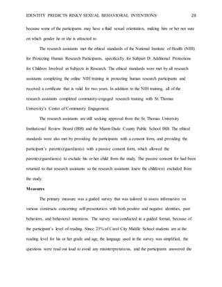 IDENTITY PREDICTS RISKY SEXUAL BEHAVIORAL INTENTIONS 28
because some of the participants may have a fluid sexual orientation, making him or her not sure
on which gender he or she is attracted to.
The research assistants met the ethical standards of the National Institute of Health (NIH)
for Protecting Human Research Participants, specifically for Subpart D: Additional Protections
for Children Involved as Subjects in Research. The ethical standards were met by all research
assistants completing the online NIH training in protecting human research participants and
received a certificate that is valid for two years. In addition to the NIH training, all of the
research assistants completed community-engaged research training with St. Thomas
University’s Center of Community Engagement.
The research assistants are still seeking approval from the St. Thomas University
Institutional Review Board (IRB) and the Miami-Dade County Public School IRB. The ethical
standards were also met by providing the participants with a consent form, and providing the
participant’s parent(s)/guardian(s) with a passive consent form, which allowed the
parent(s)/guardian(s) to exclude his or her child from the study. The passive consent for had been
returned to that research assistants so the research assistants knew the child(ren) excluded from
the study.
Measures
The primary measure was a guided survey that was tailored to assess information on
various constructs concerning self-presentation with both positive and negative identities, past
behaviors, and behavioral intentions. The survey was conducted in a guided format, because of
the participant’s level of reading. Since 23% of Carol City Middle School students are at the
reading level for his or her grade and age, the language used in the survey was simplified, the
questions were read out loud to avoid any misinterpretations, and the participants answered the
 