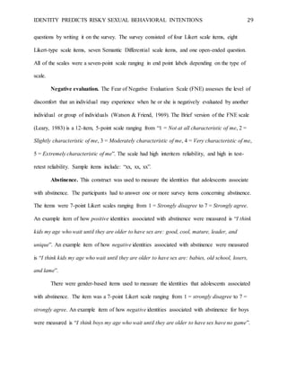IDENTITY PREDICTS RISKY SEXUAL BEHAVIORAL INTENTIONS 29
questions by writing it on the survey. The survey consisted of four Likert scale items, eight
Likert-type scale items, seven Semantic Differential scale items, and one open-ended question.
All of the scales were a seven-point scale ranging in end point labels depending on the type of
scale.
Negative evaluation. The Fear of Negative Evaluation Scale (FNE) assesses the level of
discomfort that an individual may experience when he or she is negatively evaluated by another
individual or group of individuals (Watson & Friend, 1969). The Brief version of the FNE scale
(Leary, 1983) is a 12-item, 5-point scale ranging from “1 = Not at all characteristic of me, 2 =
Slightly characteristic of me, 3 = Moderately characteristic of me, 4 = Very characteristic of me,
5 = Extremely characteristic of me”. The scale had high interitem reliability, and high in test-
retest reliability. Sample items include: “xx, xx, xx”.
Abstinence. This construct was used to measure the identities that adolescents associate
with abstinence. The participants had to answer one or more survey items concerning abstinence.
The items were 7-point Likert scales ranging from 1 = Strongly disagree to 7 = Strongly agree.
An example item of how positive identities associated with abstinence were measured is “I think
kids my age who wait until they are older to have sex are: good, cool, mature, leader, and
unique”. An example item of how negative identities associated with abstinence were measured
is “I think kids my age who wait until they are older to have sex are: babies, old school, losers,
and lame”.
There were gender-based items used to measure the identities that adolescents associated
with abstinence. The item was a 7-point Likert scale ranging from 1 = strongly disagree to 7 =
strongly agree. An example item of how negative identities associated with abstinence for boys
were measured is “I think boys my age who wait until they are older to have sex have no game”.
 