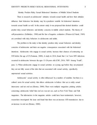 IDENTITY PREDICTS RISKY SEXUAL BEHAVIORAL INTENTIONS 3
Identity Predicts Risky Sexual Behavioral Intentions of Middle School Students
There is research on adolescents’ attitudes towards sexual health and how their attitudes
influence their behaviors but identity may be a predictor variable for behavioral intentions
towards sexual health as well. In the current study it was proposed that desired identities could
predict risky sexual behaviors and identity concerns in middle school students. The theory of
self-presentation (Schlenker, 1980) and the fear of negative evaluation (Watson & Friend, 1969)
are correlated with risky behaviors in adolescents and adults.
The problem in the study is that identity predicts risky sexual behaviors and identity
concerns of adolescents and there are negative consequences associated with the behavioral
intentions. Adolescents who engage in sexual activity increase their chances of contracting an
STI before the age of 25 (Fantasia, 2008). A study in 2014, found that 1 in 5 new HIV infections
occurred in adolescents between the ages 13-24 years old (CDC, 2016, “HIV Among Youth”,
para. 1). When adolescents engage in sexual activities at a young age before they are prepared
they are not fully aware of the risks that are associated with sexual activity, specifically
unprotected sexual activities.
Adolescents’ sexual activity is often influenced by a number of variables but there is a
cultural norm for sexual activity that allows adolescents to believe that sex is solely sexual
intercourse and not oral sex (Remez, 2000). There were multiple magazines printing articles
concerning adolescents belief that oral sex was not sex, such as New York Times and Talk
magazines. The information in the magazine articles could have been testimonials; however,
researchers investigated the issue and found that there was an increase STI transmission due to
an increase in oral sex (Remez, 2000).
 