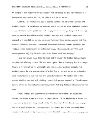 IDENTITY PREDICTS RISKY SEXUAL BEHAVIORAL INTENTIONS 30
An example of how negative identities associated with abstinence for girls were measured is “I
think girls my age who wait until they are older to have sex are a tease”.
Consent. This construct was used to measure identities that adolescents associate with
obtaining consent. The participants had to answer one or more survey items concerning obtaining
consent. The items were 7-point Likert scales ranging from 1 = strongly disagree to 7 = strongly
agree. An example item of how positive identities associated with obtaining consent were
measured is “I think kids my age who always ask before they touch another person’s body (e.g.
butt) are: caring and grown up”. An example item of how negative identities associated with
obtaining consent were measured is “I think kids my age who always ask before they touch
another person’s body (e.g. butt) are: lame, weird, losers, stupid and annoying”.
There were gender-based items that were used to measure the identities that adolescents
associated with obtaining consent. The item was a 7-point Likert scale ranging from 1 = strongly
disagree to 7 = strongly agree. An example item of how positive identities associated with
obtaining consent for boys were measured is “I think boys my age who always ask before they
touch another person’s body (e.g. butt) are: respectful and nice”. An example item of how
negative identities associated with obtaining consent for boys were measured is “I think boys my
age who always ask before they touch another person’s body (e.g. butt) are: players and have no
game”.
Sexual activity. This construct was used to measure the identities that adolescents
associate with sexual activity specifically in middle schools. The participants had to answer one
or more survey items concerning sexual activity. The items were 7-point Likert scales ranging
from 1 = strongly disagree to 7 = strongly agree. An example item of how positive identities
associated with sexual activity were measured is “I think kids my age who have sex are: popular,
 