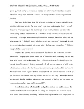 IDENTITY PREDICTS RISKY SEXUAL BEHAVIORAL INTENTIONS 31
grown-up, rebels, and good looking”. An example item of how negative identities associated
with sexual activity were measured is “I think kids my age who have sex are: desperate and
followers”.
There were gender-based items that were used to measure the identities that adolescents
associated with sexual activity. The items were 7-point Likert scales ranging from 1 = strongly
disagree to 7 = strongly agree. An example item of how positive identities associated with
sexual activity for boys were measured is “I think boys my age who have sex are: players and
have swag”. An example item of how negative identities associated with sexual activity for girls
were measured is “I think girls my age who have sex are: easy and loose”. An example item of
how negative identities associated with sexual activity for boys were measured are “I think boys
my age who have sex are players”.
Safe sex. This construct was used to measure the identities that adolescents associated
with safe sex. The participants had to answer one or more survey items concerning safe sex. The
items were 7-point Likert scales ranging from 1 = Strongly disagree to 7 = Strongly agree. An
example item of how positive identities associated with safe sex were measured is “Kids my age
who always use condoms when they have sex are: experienced, grown, have skills, and smart”.
An example item of how negative identities associated with safe sex were measured is “Kids my
age who always use condoms when they have sex are: too safe and wimp”. An example item of
how a negative identity associated with safe sex was measured is “Kids my age who always use
condoms when they have sex probably have an STD”.
Sexually transmitted infection (STI) testing. This construct was used to measure the
identities that adolescents associated with STI testing. The participants had to answer one or
more survey items concerning STI testing. The items were 7-point Likert scales ranging from 1 =
 