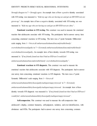 IDENTITY PREDICTS RISKY SEXUAL BEHAVIORAL INTENTIONS 32
Strongly disagree to 7 = Strongly agree. An example item of how a positive identity associated
with STI testing was measured is “Kids my age who are having sex and get an HIV/STD test are
grown-up”. An example item of how a negative identity associated with STI testing sex was
measured is “Kids my age who are having sex and get an HIV/STD test are dirty”.
Emotional reactions to STI testing. This construct was used to measure the emotional
reaction that adolescents associate with STI testing. The participants had to answer survey item
concerning emotional reactions to STI testing. The item was a 7-point Semantic Differential
scale ranging from 1 = Not at all embarrassed/ashamed/uncomfortable/lonely/
overwhelmed/stressed/guilty to 7 = Extremely embarrassed/ashamed/uncomfortable/lonely/
overwhelmed/stressed/guilty. An example item of how identity towards STI testing was
measured is “If my friends found out that I had an STD test I would feel:
embarrassed/ashamed/uncomfortable/lonely/ overwhelmed/stressed/guilty”.
Emotional reactions to STI diagnosis. This construct was used to measure the
emotional reaction that adolescents associate with STI diagnosis. The participants had to answer
one survey item concerning emotional reactions to STI diagnosis. The item was a 7-point
Semantic Differential scale ranging from 1 = Not at all
embarrassed/ashamed/dirty/loose/guilty/sad/upset/angry/stressed to 7 = Extremely
embarrassed/ashamed/dirty/loose/guilty/sad/upset/angry/stressed. An example item of how
identity towards STI diagnosis was measured is “If my friends found out that I had an STD test I
would feel: embarrassed/ashamed/dirty/loose/guilty/sad/upset/angry/stressed”.
Self-compassion. This construct was used to measure the self-compassion that
adolescent’s display, common humanity, self-judgment, isolation, and over-identification, with
abstinence and STDs. The participants had to answer one survey item concerning common
 