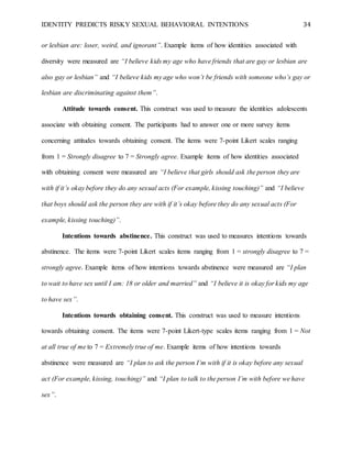 IDENTITY PREDICTS RISKY SEXUAL BEHAVIORAL INTENTIONS 34
or lesbian are: loser, weird, and ignorant”. Example items of how identities associated with
diversity were measured are “I believe kids my age who have friends that are gay or lesbian are
also gay or lesbian” and “I believe kids my age who won’t be friends with someone who’s gay or
lesbian are discriminating against them”.
Attitude towards consent. This construct was used to measure the identities adolescents
associate with obtaining consent. The participants had to answer one or more survey items
concerning attitudes towards obtaining consent. The items were 7-point Likert scales ranging
from 1 = Strongly disagree to 7 = Strongly agree. Example items of how identities associated
with obtaining consent were measured are “I believe that girls should ask the person they are
with if it’s okay before they do any sexual acts (For example, kissing touching)” and “I believe
that boys should ask the person they are with if it’s okay before they do any sexual acts (For
example, kissing touching)”.
Intentions towards abstinence. This construct was used to measures intentions towards
abstinence. The items were 7-point Likert scales items ranging from 1 = strongly disagree to 7 =
strongly agree. Example items of how intentions towards abstinence were measured are “I plan
to wait to have sex until I am: 18 or older and married” and “I believe it is okay for kids my age
to have sex”.
Intentions towards obtaining consent. This construct was used to measure intentions
towards obtaining consent. The items were 7-point Likert-type scales items ranging from 1 = Not
at all true of me to 7 = Extremely true of me. Example items of how intentions towards
abstinence were measured are “I plan to ask the person I’m with if it is okay before any sexual
act (For example, kissing, touching)” and “I plan to talk to the person I’m with before we have
sex”.
 