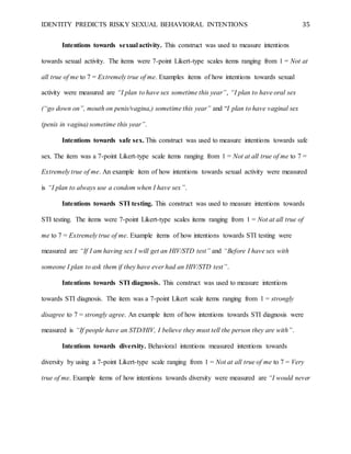 IDENTITY PREDICTS RISKY SEXUAL BEHAVIORAL INTENTIONS 35
Intentions towards sexual activity. This construct was used to measure intentions
towards sexual activity. The items were 7-point Likert-type scales items ranging from 1 = Not at
all true of me to 7 = Extremely true of me. Examples items of how intentions towards sexual
activity were measured are “I plan to have sex sometime this year”, “I plan to have oral sex
(“go down on”, mouth on penis/vagina,) sometime this year” and “I plan to have vaginal sex
(penis in vagina) sometime this year”.
Intentions towards safe sex. This construct was used to measure intentions towards safe
sex. The item was a 7-point Likert-type scale items ranging from 1 = Not at all true of me to 7 =
Extremely true of me. An example item of how intentions towards sexual activity were measured
is “I plan to always use a condom when I have sex”.
Intentions towards STI testing. This construct was used to measure intentions towards
STI testing. The items were 7-point Likert-type scales items ranging from 1 = Not at all true of
me to 7 = Extremely true of me. Example items of how intentions towards STI testing were
measured are “If I am having sex I will get an HIV/STD test” and “Before I have sex with
someone I plan to ask them if they have ever had an HIV/STD test”.
Intentions towards STI diagnosis. This construct was used to measure intentions
towards STI diagnosis. The item was a 7-point Likert scale items ranging from 1 = strongly
disagree to 7 = strongly agree. An example item of how intentions towards STI diagnosis were
measured is “If people have an STD/HIV, I believe they must tell the person they are with”.
Intentions towards diversity. Behavioral intentions measured intentions towards
diversity by using a 7-point Likert-type scale ranging from 1 = Not at all true of me to 7 = Very
true of me. Example items of how intentions towards diversity were measured are “I would never
 