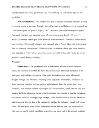 IDENTITY PREDICTS RISKY SEXUAL BEHAVIORAL INTENTIONS 36
make fun of someone who is gay/lesbian” and “I would hang out with kids my age who are
gay/lesbian”.
Past sexual behavior. This construct was used to measure past sexual behaviors by using
yes, no and unsure as responses. Example items of how past sexual behaviors were measured are
“I have had vaginal sex (penis in vagina)” and “I have had oral sex (mouth to penis/vagina)”.
Past sexual behaviors were measured using a 7-point scale ranging from 0 = Never to 7 =
Always. An example of how past sexual behaviors were measured is “When I’ve had sex I have
used a condom”. Past sexual behaviors were measured using a 7-point Likert-type scale ranging
from 1 = Not at all true of me to 7 = Very true of me. An example of how past sexual behaviors
were measured is “I have always asked the person I am with if it okay before doing any sexual
acts (for example, kissing, touching)”.
Procedure
Guided survey. The participants were in a classroom when the research assistants
entered the classroom to conduct the study. Research assistants introduced themselves to the
participants and explained the purpose of the study was to learn more about adolescents’
thoughts, feelings, and behaviors concerning issues of puberty, relationships, abstinence and
future intentions regarding safe sex practices and abstinence. Once the introductions were
completed, each research assistant was assigned to a row of students, which allowed for a more
spacious feel in the classroom. Certain research assistants were selected to hand the participants
two consent forms and two empty large envelops. There was one research assistant selected to
read the consent form out loud to the participants, and then the participants signed both consent
forms. The participants were allowed to keep one consent form for their own record and the
other one was signed, sealed, placed into an envelope and given back to the research assistants.
 