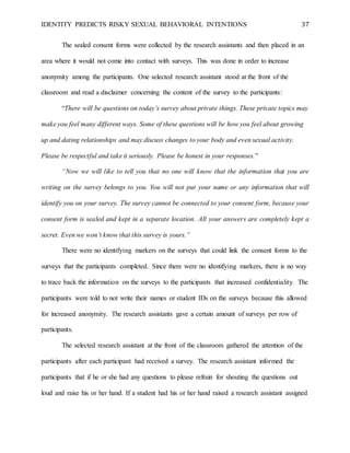 IDENTITY PREDICTS RISKY SEXUAL BEHAVIORAL INTENTIONS 37
The sealed consent forms were collected by the research assistants and then placed in an
area where it would not come into contact with surveys. This was done in order to increase
anonymity among the participants. One selected research assistant stood at the front of the
classroom and read a disclaimer concerning the content of the survey to the participants:
“There will be questions on today’s survey about private things. These private topics may
make you feel many different ways. Some of these questions will be how you feel about growing
up and dating relationships and may discuss changes to your body and even sexual activity.
Please be respectful and take it seriously. Please be honest in your responses.”
“Now we will like to tell you that no one will know that the information that you are
writing on the survey belongs to you. You will not put your name or any information that will
identify you on your survey. The survey cannot be connected to your consent form, because your
consent form is sealed and kept in a separate location. All your answers are completely kept a
secret. Even we won’t know that this survey is yours.”
There were no identifying markers on the surveys that could link the consent forms to the
surveys that the participants completed. Since there were no identifying markers, there is no way
to trace back the information on the surveys to the participants that increased confidentiality. The
participants were told to not write their names or student IDs on the surveys because this allowed
for increased anonymity. The research assistants gave a certain amount of surveys per row of
participants.
The selected research assistant at the front of the classroom gathered the attention of the
participants after each participant had received a survey. The research assistant informed the
participants that if he or she had any questions to please refrain for shouting the questions out
loud and raise his or her hand. If a student had his or her hand raised a research assistant assigned
 
