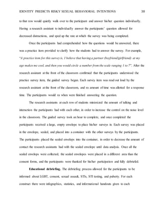 IDENTITY PREDICTS RISKY SEXUAL BEHAVIORAL INTENTIONS 38
to that row would quietly walk over to the participant and answer his/her question individually.
Having a research assistant to individually answer the participants’ question allowed for
decreased distractions, and sped up the rate at which the survey was being completed.
Once the participants had comprehended how the questions would be answered, there
was a practice item provided to clarify how the students had to answer the survey. For example,
“A practice item for this survey is, I believe that having a partner (boyfriend/girlfriend) at my
age makes me cool, and then you would circle a number from the scale ranging 1 to 7”. After the
research assistant at the front of the classroom confirmed that the participants understood the
practice survey item, the guided survey began. Each survey item was read out loud by the
research assistant at the front of the classroom, and xx amount of time was allotted for a response
time. The participants would xx when were finished answering the question.
The research assistants at each row of students minimized the amount of talking and
interaction the participants had with each other, in order to increase the control on the noise level
in the classroom. The guided survey took an hour to complete, and once completed the
participants received a large, empty envelope to place his/her surveys in. Each survey was placed
in the envelope, sealed, and placed into a container with the other surveys by the participants.
The participants placed the sealed envelops into the container, in order to decrease the amount of
contact the research assistants had with the sealed envelope until data analysis. Once all the
sealed envelops were collected, the sealed envelopes were placed in a different area than the
consent forms, and the participants were thanked for his/her participation and fully debriefed.
Educational debriefing. The debriefing process allowed for the participants to be
informed about LGBT, consent, sexual assault, STIs, STI testing, and puberty. For each
construct there were infographics, statistics, and informational handouts given to each
 