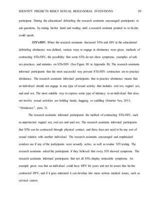 IDENTITY PREDICTS RISKY SEXUAL BEHAVIORAL INTENTIONS 39
participant. During the educational debriefing the research assistants encouraged participants to
ask questions, by raising his/her hand and waiting until a research assistant pointed to so he/she
could speak.
STI’s/HIV. When the research assistants discussed STIs and HIV in the educational
debriefing abstinence was defined, various ways to engage in abstinence were given, methods of
contracting STIs/HIV, the possibility that some STIs do not show symptoms, examples of safe
sex practices, and statistics on STIs/HIV (See Figure B1 in Appendix B). The research assistants
informed participants that the most successful way prevent STIs/HIV contraction are to practice
abstinence. The research assistants informed participants that to practice abstinence means that
an individual should not engage in any type of sexual activity that includes oral sex, vaginal sex,
and anal sex. The most suitable way to express some type of intimacy to an individual that does
not involve sexual activities are holding hands, hugging, or cuddling (Smarter Sex, 2013,
“Abstinence”, para. 3).
The research assistants informed participants the method of contracting STIs/HIV, such
as unprotected vaginal sex, oral sex and anal sex. The research assistants informed participants
that STIs can be contracted through physical contact, and there does not need to be any sort of
sexual relation with another individual. The research assistants encouraged and emphasized
condom use if any of the participants were sexually active, as well as routine STI testing. The
research assistants asked the participants if they believed that every STI showed symptoms. The
research assistants informed participants that not all STIs display noticeable symptoms. An
example given was that an individual could have HPV for years and not be aware that he/she
contracted HPV, and if it goes untreated it can develop into more serious medical issues, such as
cervical cancer.
 