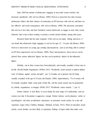 IDENTITY PREDICTS RISKY SEXUAL BEHAVIORAL INTENTIONS 4
Since 2005 the amount of adolescents engaging in non-coital sexual activities has
increased, specifically with oral sex (Remez, 2000). Oral sex is perceived less risky because
adolescents believe that their chances of contracting an STI decrease with oral sex, and there are
less affective and social consequences with oral sex (Remez, 2000). The inaccurate perception
that oral sex is less risky and more beneficial caused adolescents to engage in more risky sexual
behaviors that is due to them wanting to portray a certain desired identity among their peers.
Research found that the main recipients of the oral sex are males. During interviews it
was found that adolescents begin engaging in oral sex by ages 12 – 16 years old (Remez, 2000).
Oral sex is discovered at a young age creating misconceptions, such as not being able to contract
an STI from unprotected oral sex (Remez, 2000). These misconceptions about oral sex can be
derived from various influential figures but also can be positively altered by the influential
figures.
Globally, one in three women have been physically and sexually assaulted at least once in
her life (World Health Organization (WHO), 2015, “Worldwide action needed to address hidden
crisis of violence against women and girls”, par. 1). Females are at greatest risk for being
sexually assaulted at the age of 14 years old (Snyder, 2000). Approximately, 7% of women will
be sexually assaulted within some point of their life, and the sexual assault may be perpetrated
by a friend, acquaintance or stranger (WHO, 2015, “Worldwide action needed…”, par. 1).
Partner violence is most likely to occur during the early stages of a relationship, and can
worsen over time if the partner is aggressive enough. Partner violence can be physical, verbal, or
psychological, and when an individual experiences an unwanted sexual activity he or she will
experience regret (Akre, Chabloz, Belanger, Michaud, & Suris, 2013). When an unwanted sexual
activity occurs females are more likely to experience feelings of regret rather than males even
 