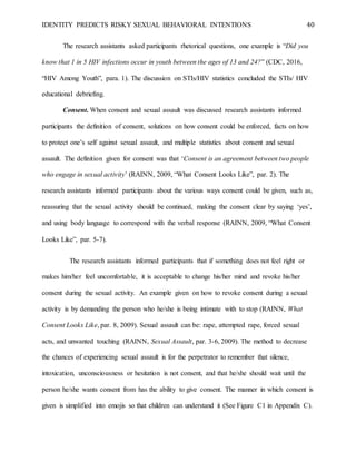IDENTITY PREDICTS RISKY SEXUAL BEHAVIORAL INTENTIONS 40
The research assistants asked participants rhetorical questions, one example is “Did you
know that 1 in 5 HIV infections occur in youth between the ages of 13 and 24?” (CDC, 2016,
“HIV Among Youth”, para. 1). The discussion on STIs/HIV statistics concluded the STIs/ HIV
educational debriefing.
Consent. When consent and sexual assault was discussed research assistants informed
participants the definition of consent, solutions on how consent could be enforced, facts on how
to protect one’s self against sexual assault, and multiple statistics about consent and sexual
assault. The definition given for consent was that ‘Consent is an agreement between two people
who engage in sexual activity’ (RAINN, 2009, “What Consent Looks Like”, par. 2). The
research assistants informed participants about the various ways consent could be given, such as,
reassuring that the sexual activity should be continued, making the consent clear by saying ‘yes’,
and using body language to correspond with the verbal response (RAINN, 2009, “What Consent
Looks Like”, par. 5-7).
The research assistants informed participants that if something does not feel right or
makes him/her feel uncomfortable, it is acceptable to change his/her mind and revoke his/her
consent during the sexual activity. An example given on how to revoke consent during a sexual
activity is by demanding the person who he/she is being intimate with to stop (RAINN, What
Consent Looks Like, par. 8, 2009). Sexual assault can be: rape, attempted rape, forced sexual
acts, and unwanted touching (RAINN, Sexual Assault, par. 3-6, 2009). The method to decrease
the chances of experiencing sexual assault is for the perpetrator to remember that silence,
intoxication, unconsciousness or hesitation is not consent, and that he/she should wait until the
person he/she wants consent from has the ability to give consent. The manner in which consent is
given is simplified into emojis so that children can understand it (See Figure C1 in Appendix C).
 