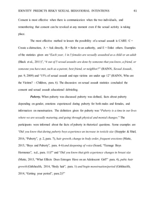 IDENTITY PREDICTS RISKY SEXUAL BEHAVIORAL INTENTIONS 41
Consent is most effective when there is communication when the two individuals, and
remembering that consent can be revoked at any moment even if the sexual activity is taking
place.
The most effective method to lessen the possibility of a sexual assault is CARE: C =
Create a distraction, A = Ask directly, R = Refer to an authority, and E = Enlist others. Examples
of the statistics given are “Each year, 1 in 5 females are sexually assaulted as a child or an adult
(Black et al., 2011)”, “4 out of 5 sexual assaults are done by someone that you know, a friend, or
someone you have met, such as a parent, best friend, or neighbor?” (RAINN, Sexual Assault,
par. 9, 2009) and “15% of sexual assault and rape victims are under age 12” (RAINN, Who are
the Victims? - Children, para. 6). The discussion on sexual assault statistics concluded the
consent and sexual assault educational debriefing.
Puberty. When puberty was discussed puberty was defined, facts about puberty
depending on gender, emotions experienced during puberty for both males and females, and
information on menstruation. The definition given for puberty was “Puberty is a time in our lives
where we are sexually maturing, and going through physical and mental changes.” The
participants were informed about the facts of puberty in rhetorical questions. Some examples are
“Did you know that during puberty boys experience an increase in testicle size (Stoppler & Shiel,
2016, “Puberty”, p. 2, para. 7), hair growth, change in body order, frequent erections (Matte,
2015, “Boys and Puberty”, para. 4-6) and deepening of voice (Soard, “Teenage Boys
Hormones”, n.d., para. 11)?” and “Did you know that girls experience changes in breast size
(Matte, 2015, “What Effects Does Estrogen Have on an Adolescent Girl?” para. 4), pubic hair
growth (Girlshealth, 2014, “Body hair”, para. 1) and begin menstruation/period (Girlshealth,
2014, “Getting your period”, para.2)?”
 