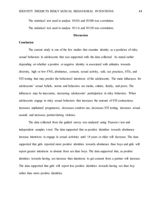 IDENTITY PREDICTS RISKY SEXUAL BEHAVIORAL INTENTIONS 44
The statistical test used to analyze H10A and H10B was correlation.
The statistical test used to analyze H11A and H11B was correlation.
Discussion
Conclusion
The current study is one of the few studies that examine identity as a predictor of risky
sexual behaviors in adolescents that was supported with the data collected. As stated earlier
depending on whether a positive or negative identity is associated with attitudes towards
diversity, high or low FNE, abstinence, consent, sexual activity, safe, sex practices, STIs, and
STI testing that may predict the behavioral intentions of the adolescents. The main influences for
adolescents’ sexual beliefs, norms and behaviors are media, culture, family, and peers. The
influences may be inaccurate, increasing adolescents’ participation in risky behaviors. When
adolescents engage in risky sexual behaviors that increases the amount of STI contractions,
increases unplanned pregnancies, decreases condom use, decreases STI testing, increases sexual
assault, and increases partner/dating violence.
The data collected from the guided survey was analyzed using Pearson r test and
independent samples t-test. The data supported that as positive identities towards abstinence
increase intentions to engage in sexual activities until 18 years or older will decrease. The data
supported that girls reported more positive identities towards abstinence than boys and girls will
report greater intentions to abstain from sex than boys. The data supported that, as positive
identities towards having sex increase then intentions to get consent from a partner will increase.
The data supported that girls will report less positive identities towards having sex than boy
rather than more positive identities.
 