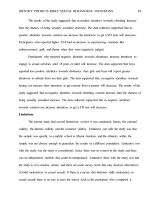 IDENTITY PREDICTS RISKY SEXUAL BEHAVIORAL INTENTIONS 45
The results of the study suggested that as positive identities towards obtaining increase
then the chances of being sexually assaulted decrease. The data collected supported that as
positive identities towards condom use increase the intentions to get a STI tests will decrease.
Participants who reported higher FNE had an increase in experiencing emotions like
embarrassment, guilt, and shame when they were negatively judged.
Participants who reported negative identities towards abstinence increase intentions to
engage in sexual activities until 18 years or older will increase. The data supported that boys
reported less positive identities towards abstinence than girls and boys will report greater
intentions to abstain from sex than girls. The data supported that, as negative identities towards
having sex increase then intentions to get consent from a partner will decrease. The results of the
study suggested that as negative identities towards obtaining consent increase then the chances of
being sexually assaulted increase. The data collected supported that as negative identities
towards condom use increase intentions to get a STI test will decrease.
Limitations
The current study had several limitations on how it was conducted, biases, the external
validity, the internal validity and the construct validity. Limitation one with the study was that
the sample was specific to a middle school in Miami Gardens, and the ethnicity within the
sample was not diverse enough to generalize the results to a different population. Limitation two
with the study was the study is correlational, hence there was no control in the study and there
was no independent variable that could be manipulated. Limitation three with the study was that
the study is of a sensitive nature, and there are some survey items that may disclose information
of child molestation or sexual assault. If there is a survey that discloses child molestation or
sexual assault there is no way to trace the survey back to the participant who completed it
 