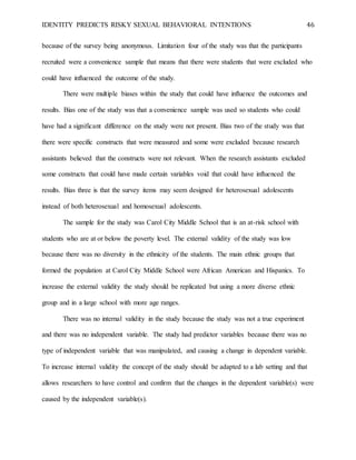 IDENTITY PREDICTS RISKY SEXUAL BEHAVIORAL INTENTIONS 46
because of the survey being anonymous. Limitation four of the study was that the participants
recruited were a convenience sample that means that there were students that were excluded who
could have influenced the outcome of the study.
There were multiple biases within the study that could have influence the outcomes and
results. Bias one of the study was that a convenience sample was used so students who could
have had a significant difference on the study were not present. Bias two of the study was that
there were specific constructs that were measured and some were excluded because research
assistants believed that the constructs were not relevant. When the research assistants excluded
some constructs that could have made certain variables void that could have influenced the
results. Bias three is that the survey items may seem designed for heterosexual adolescents
instead of both heterosexual and homosexual adolescents.
The sample for the study was Carol City Middle School that is an at-risk school with
students who are at or below the poverty level. The external validity of the study was low
because there was no diversity in the ethnicity of the students. The main ethnic groups that
formed the population at Carol City Middle School were African American and Hispanics. To
increase the external validity the study should be replicated but using a more diverse ethnic
group and in a large school with more age ranges.
There was no internal validity in the study because the study was not a true experiment
and there was no independent variable. The study had predictor variables because there was no
type of independent variable that was manipulated, and causing a change in dependent variable.
To increase internal validity the concept of the study should be adapted to a lab setting and that
allows researchers to have control and confirm that the changes in the dependent variable(s) were
caused by the independent variable(s).
 