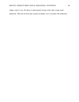 IDENTITY PREDICTS RISKY SEXUAL BEHAVIORAL INTENTIONS 48
changes when it is not. The theory is made practical because of the study is using actual
adolescents. There has not been much research on identity as it is associated with adolescents.
 