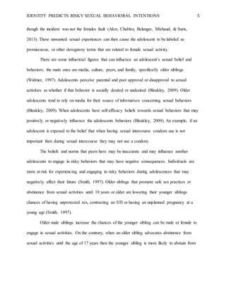IDENTITY PREDICTS RISKY SEXUAL BEHAVIORAL INTENTIONS 5
though the incident was not the females fault (Akre, Chabloz, Belanger, Michaud, & Suris,
2013). These unwanted sexual experiences can then cause the adolescent to be labeled as
promiscuous, or other derogatory terms that are related to female sexual activity.
There are some influential figures that can influence an adolescent’s sexual belief and
behaviors; the main ones are media, culture, peers, and family, specifically older siblings
(Widmer, 1997). Adolescents perceive parental and peer approval or disapproval to sexual
activities as whether if that behavior is socially desired or undesired (Bleakley, 2009). Older
adolescents tend to rely on media for their source of information concerning sexual behaviors
(Bleakley, 2009). When adolescents have self-efficacy beliefs towards sexual behaviors that may
positively or negatively influence the adolescents behaviors (Bleakley, 2009). An example, if an
adolescent is exposed to the belief that when having sexual intercourse condom use is not
important then during sexual intercourse they may not use a condom.
The beliefs and norms that peers have may be inaccurate and may influence another
adolescents to engage in risky behaviors that may have negative consequences. Individuals are
more at risk for experiencing and engaging in risky behaviors during adolescences that may
negatively affect their future (Smith, 1997). Older siblings that promote safe sex practices or
abstinence from sexual activities until 18 years or older are lowering their younger siblings
chances of having unprotected sex, contracting an STI or having an unplanned pregnancy at a
young age (Smith, 1997).
Older male siblings increase the chances of the younger sibling can be male or female to
engage in sexual activities. On the contrary, when an older sibling advocates abstinence from
sexual activities until the age of 17 years then the younger sibling is more likely to abstain from
 
