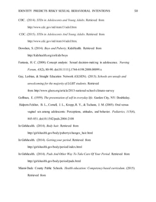 IDENTITY PREDICTS RISKY SEXUAL BEHAVIORAL INTENTIONS 50
CDC. (2014). STDs in Adolescents and Young Adults. Retrieved from
http://www.cdc.gov/std/stats13/adol.htm
CDC. (2015). STDs in Adolescents And Young Adults. Retrieved from
http://www.cdc.gov/std/stats14/adol.htm.
Dowshen, S. (2014). Boys and Puberty. KidsHealth. Retrieved from
http://kidshealth.org/en/kids/boys
Fantasia, H. C. (2008). Concept analysis: Sexual decision-making in adolescence. Nursing
Forum, 43(2), 80-90. doi:10.1111/j.1744-6198.2008.00099.x
Gay, Lesbian, & Straight Education Network (GLSEN). (2013). Schools are unsafe and
unwelcoming for the majority of LGBT students. Retrieved
from http://www.glsen.org/article/2013-national-school-climate-survey
Goffman, E. (1959). The presentation of self in everyday life. Garden City, NY: Doubleday.
Halpern-Felsher, B. L., Cornell, J. L., Kropp, R. Y., & Tschann, J. M. (2005). Oral versus
vaginal sex among adolescents: Perceptions, attitudes, and behavior. Pediatrics, 115(4),
845-851. doi:10.1542/peds.2004-2108
In Girlshealth. (2014). Body hair. Retrieved from
http://girlshealth.gov/body/puberty/changes_hair.html
In Girlshealth. (2014). Getting your period. Retrieved from
http://girlshealth.gov/body/period/index.html
In Girlshealth. (2014). Pads And Other Way To Take Care Of Your Period. Retrieved from
http://girlshealth.gov/body/period/pads.html
Miami-Dade County Public Schools. Health education: Competency based curriculum. (2015).
Retrieved from
 