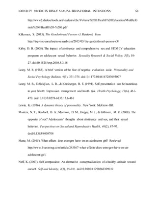 IDENTITY PREDICTS RISKY SEXUAL BEHAVIORAL INTENTIONS 51
http://www2.dadeschools.net/students/cbc/Volume%20II/Health%20Education/Middle/G
rade%206/Health%20-%206.pdf
Killerman, S. (2015). The Genderbread Person v3. Retrieved from
http://itspronouncedmetrosexual.com/2015/03/the-genderbread-person-v3/
Kirby, D. B. (2008). The impact of abstinence and comprehensive sex and STD/HIV education
programs on adolescent sexual behavior. Sexuality Research & Social Policy, 5(3), 18-
27. doi:10.1525/srsp.2008.5.3.18
Leary, M. R. (1983). A brief version of the fear of negative evaluation scale. Personality and
Social Psychology Bulletin, 9(3), 371-375. doi:10.1177/0146167283093007
Leary, M. R., Tchividjian, L. R., & Kraxberger, B. E. (1994). Self-presentation can be hazardous
to your health: Impression management and health risk. Health Psychology, 13(6), 461-
470. doi:10.1037/0278-6133.13.6.461
Lewin, K. (1936). A dynamic theory of personality. New York: McGraw-Hill.
Masters, N. T., Beadnell, B. A., Morrison, D. M., Hoppe, M. J., & Gillmore, M. R. (2008). The
opposite of sex? Adolescents’ thoughts about abstinence and sex, and their sexual
behavior. Perspectives on Sexual and Reproductive Health, 40(2), 87-93.
doi:10.1363/4008708
Matte, M. (2015). What effects does estrogen have on an adolescent girl? Retrieved
http://www.livestrong.com/article/245567-what-effects-does-estrogen-have-on-an-
adolescent-girl/
Neff, K. (2003). Self-compassion: An alternative conceptualization of a healthy attitude toward
oneself. Self and Identity, 2(2), 85-101. doi:10.1080/15298860309032
 