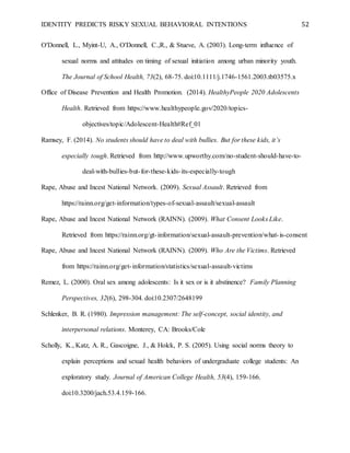 IDENTITY PREDICTS RISKY SEXUAL BEHAVIORAL INTENTIONS 52
O'Donnell, L., Myint-U, A., O'Donnell, C.,R., & Stueve, A. (2003). Long-term influence of
sexual norms and attitudes on timing of sexual initiation among urban minority youth.
The Journal of School Health, 73(2), 68-75. doi:10.1111/j.1746-1561.2003.tb03575.x
Office of Disease Prevention and Health Promotion. (2014). HealthyPeople 2020 Adolescents
Health. Retrieved from https://www.healthypeople.gov/2020/topics-
objectives/topic/Adolescent-Health#Ref_01
Ramsey, F. (2014). No students should have to deal with bullies. But for these kids, it’s
especially tough. Retrieved from http://www.upworthy.com/no-student-should-have-to-
deal-with-bullies-but-for-these-kids-its-especially-tough
Rape, Abuse and Incest National Network. (2009). Sexual Assault. Retrieved from
https://rainn.org/get-information/types-of-sexual-assault/sexual-assault
Rape, Abuse and Incest National Network (RAINN). (2009). What Consent Looks Like.
Retrieved from https://rainn.org/gt-information/sexual-assault-prevention/what-is-consent
Rape, Abuse and Incest National Network (RAINN). (2009). Who Are the Victims. Retrieved
from https://rainn.org/get-information/statistics/sexual-assault-victims
Remez, L. (2000). Oral sex among adolescents: Is it sex or is it abstinence? Family Planning
Perspectives, 32(6), 298-304. doi:10.2307/2648199
Schlenker, B. R. (1980). Impression management: The self-concept, social identity, and
interpersonal relations. Monterey, CA: Brooks/Cole
Scholly, K., Katz, A. R., Gascoigne, J., & Holck, P. S. (2005). Using social norms theory to
explain perceptions and sexual health behaviors of undergraduate college students: An
exploratory study. Journal of American College Health, 53(4), 159-166.
doi:10.3200/jach.53.4.159-166.
 