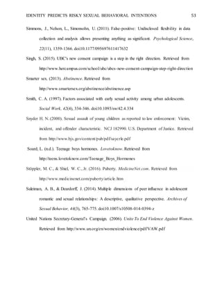 IDENTITY PREDICTS RISKY SEXUAL BEHAVIORAL INTENTIONS 53
Simmons, J., Nelson, L., Simonsohn, U. (2011). False-positive: Undisclosed flexibility in data
collection and analysis allows presenting anything as significant. Psychological Science,
22(11), 1359-1366. doi:10.1177/095697611417632
Singh, S. (2015). UBC's new consent campaign is a step in the right direction. Retrieved from
http://www.hercampus.com/school/ubc/ubcs-new-consent-campaign-step-right-direction
Smarter sex. (2013). Abstinence. Retrieved from
http://www.smartersex.org/abstinence/abstinence.asp
Smith, C. A. (1997). Factors associated with early sexual activity among urban adolescents.
Social Work, 42(4), 334-346. doi:10.1093/sw/42.4.334
Snyder H. N. (2000). Sexual assault of young children as reported to law enforcement: Victim,
incident, and offender characteristic. NCJ 182990. U.S. Department of Justice. Retrieved
from http://www.bjs.gov/content/pub/pdf/saycrle.pdf
Soard, L. (n.d.). Teenage boys hormones. Lovetoknow. Retrieved from
http://teens.lovetoknow.com/Teenage_Boys_Hormones
Stöppler, M. C., & Shiel, W. C., Jr. (2016). Puberty. MedicineNet.com. Retrieved from
http://www.medicinenet.com/puberty/article.htm
Suleiman, A. B., & Deardorff, J. (2014). Multiple dimensions of peer influence in adolescent
romantic and sexual relationships: A descriptive, qualitative perspective. Archives of
Sexual Behavior, 44(3), 765-775. doi:10.1007/s10508-014-0394-z
United Nations Secretary-General’s Campaign. (2006). Unite To End Violence Against Women.
Retrieved from http://www.un.org/en/women/endviolence/pdf/VAW.pdf
 