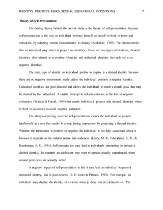 IDENTITY PREDICTS RISKY SEXUAL BEHAVIORAL INTENTIONS 7
Theory of Self-Presentation
The driving theory behind the current study is the theory of self-presentation, because
self-presentation is the way an individual portrays himself or herself in front of peers and
onlookers, by selecting certain characteristics to display (Schlenker, 1980). The characteristics
that an individual may select to project are identities. There are two types of identities, desired
identities also referred to as positive identities and undesired identities also referred to as
negative identities.
The main type of identity an individual prefers to display is a desired identity because
there are no negative assessments made unless the individual portrays a negative identity.
Undesired identities are goal directed and allows the individual to reach a certain goal, that may
be desired by that individual. A similar concept to self-presentation is the fear of negative
evaluation (Watson & Friend, 1969) that entails individuals project only desired identities when
in front of audiences to avoid negative judgment.
The always-occurring need for self-presentation causes the individual to present
him/herself in a way that results in a long lasting impression by projecting a desired identity.
Whether the impression is positive or negative the individual is not fully concerned about it
because it depends on the cultural norms and audiences (Leary, M. R., Tchividjian, L. R., &
Kraxberger, B. E., 1994). Self-presentation may lead to individuals attempting to present a
desired identity, for example an adolescent may want to appear sexually experienced when
around peers who are sexually active.
A negative aspect of self-presentation is that it may lead an individual to present
undesired identity, that is goal directed (E. E. Jones & Pittman, 1982). For example, an
individual may display the identity of a victim when in there was no victimization. The
 