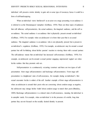 IDENTITY PREDICTS RISKY SEXUAL BEHAVIORAL INTENTIONS 8
individual will present a victim identity to gain aid or some type of resources; hence it could be a
form of self-handicapping.
When an individual views him/herself as an actor on a stage presenting to an audience it
is referred to as the Dramaturgical metaphor (Goffman, 1959). There are three types of audiences
that will influence self-presentation, the actual audience, the imagined audience, and the self as
an audience. The actual audience is an audience that is physically present around an individual
(Goffman, 1959). For example when an adolescent is in front their peer that is an actual
audience. The imagined audience is an audience who is not physically present but is present in
an individual’s cognitions (Goffman, 1959). For example, an adolescent may be around a sexual
partner but will be thinking about his/her parents’ reaction to viewing them with a sexual partner.
The self-audience means that an individual has increased self-awareness (Goffman, 1959). For
example, an adolescent can be around a sexual partner engaging unprotected vaginal sex when
he/she realizes that they promote safe sex.
Self-presentation is a continuously occurring construct and there are two types of self-
presentation: front stage self-presentation and backstage self-presentation. Front stage self-
presentation is a heightened state of self-awareness, for example during an individual’s first
sexual encounter he/she is salient of the self. Another example of front stage self-presentation is
when an adolescent is around their peers who are conversing about condom usage as negative,
the adolescent may change his/her belief about condom usage to match their peers (Bleakley,
2009). Backstage self-presentation is a relaxed state of self-awareness, meaning the individual is
in autopilot mode. For example, when an individual is in the presence of a stable, long time
partner they are not focused on the socially desired identity to present.
 