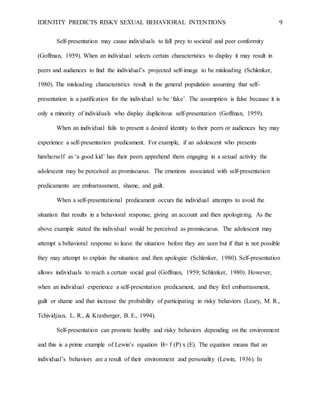 IDENTITY PREDICTS RISKY SEXUAL BEHAVIORAL INTENTIONS 9
Self-presentation may cause individuals to fall prey to societal and peer conformity
(Goffman, 1959). When an individual selects certain characteristics to display it may result in
peers and audiences to find the individual’s projected self-image to be misleading (Schlenker,
1980). The misleading characteristics result in the general population assuming that self-
presentation is a justification for the individual to be ‘fake’. The assumption is false because it is
only a minority of individuals who display duplicitous self-presentation (Goffman, 1959).
When an individual fails to present a desired identity to their peers or audiences hey may
experience a self-presentation predicament. For example, if an adolescent who presents
him/herself as ‘a good kid’ has their peers apprehend them engaging in a sexual activity the
adolescent may be perceived as promiscuous. The emotions associated with self-presentation
predicaments are embarrassment, shame, and guilt.
When a self-presentational predicament occurs the individual attempts to avoid the
situation that results in a behavioral response, giving an account and then apologizing. As the
above example stated the individual would be perceived as promiscuous. The adolescent may
attempt a behavioral response to leave the situation before they are seen but if that is not possible
they may attempt to explain the situation and then apologize (Schlenker, 1980). Self-presentation
allows individuals to reach a certain social goal (Goffman, 1959; Schlenker, 1980). However,
when an individual experience a self-presentation predicament, and they feel embarrassment,
guilt or shame and that increase the probability of participating in risky behaviors (Leary, M. R.,
Tchividjian, L. R., & Kraxberger, B. E., 1994).
Self-presentation can promote healthy and risky behaviors depending on the environment
and this is a prime example of Lewin’s equation B= f (P) x (E). The equation means that an
individual’s behaviors are a result of their environment and personality (Lewin, 1936). In
 