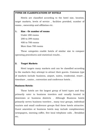 12
TYPES OR CLASSIFICATIONS OF HOTELS
Hotels are classified according to the hotel size, location,
target markets, levels of service , facilities provided, number of
rooms , ownership and affiliation etc.
1. Size - Or number of rooms
Under 200 rooms
200 to 399 rooms
400 to 700 rooms
More than 700 rooms
These categories enable hotels of similar size to compare
operating procedures and statistical results .
2. Target Markets
Hotel targets many markets and can be classified according
to the markets they attempt to attract their guests. Common type
of markets include business, airport, suites, residential, resort ,
timeshare , casino , convention and conference hotels .
Business Hotels:
These hotels are the largest group of hotel types and they
primarily cater to business travelers and usually located in
downtown or business districts . Although Business hotels
primarily serves business travelers , many tour groups, individual
tourists and small conference groups find these hotels attractive.
Guest amenities at business hotels may include complimentary
newspapers, morning coffee, free local telephone calls , Breakfast
etc.
 