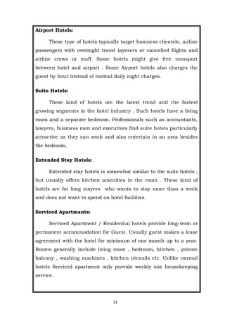 13
Airport Hotels:
These type of hotels typically target business clientele, airline
passengers with overnight travel layovers or cancelled flights and
airline crews or staff. Some hotels might give free transport
between hotel and airport . Some Airport hotels also charges the
guest by hour instead of normal daily night charges.
Suite Hotels:
These kind of hotels are the latest trend and the fastest
growing segments in the hotel industry . Such hotels have a living
room and a separate bedroom. Professionals such as accountants,
lawyers, business men and executives find suite hotels particularly
attractive as they can work and also entertain in an area besides
the bedroom.
Extended Stay Hotels:
Extended stay hotels is somewhat similar to the suite hotels ,
but usually offers kitchen amenities in the room . These kind of
hotels are for long stayers who wants to stay more than a week
and does not want to spend on hotel facilities.
Serviced Apartments:
Serviced Apartment / Residential hotels provide long-term or
permanent accommodation for Guest. Usually guest makes a lease
agreement with the hotel for minimum of one month up to a year.
Rooms generally include living room , bedroom, kitchen , private
balcony , washing machines , kitchen utensils etc. Unlike normal
hotels Serviced apartment only provide weekly one housekeeping
service.
 