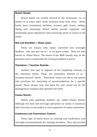 14
Resort Hotels:
Resort hotels are usually located in the mountains, on an
island, or in some other exotic locations away from cities . These
hotels have recreational facilities, scenery, golf, tennis, sailing,
skiing and swimming. Resort hotels provide enjoyable and
memorable guest experiences that encourage guest to repeat to the
resort.
Bed and Breakfast / Home stays :
These are houses with rooms converted into overnight
facilities , this can size up to 1 to 10 guest rooms . They are also
known as 'Home Stay's'. The owner of the B&B usually stay on the
premises and is responsible for serving breakfast to guest .
Timeshare / Vacation Rentals: -
Another new type or segment of the hospitality industry is
the timeshare hotels. These are sometimes referred to as "
Vacation-interval" hotels . Timeshare hotels are where the guests
who purchase the ownership of accommodations for a specific
period. These owners may also have the unit rented out by the
management company that operates the hotel.
Casino Hotels :
Hotels with gambling facilities are called Casino Hotels.
Although the food and beverage operations in casino is luxurious
their functions is secondary to and supportive of casino operations.
Conference and Convention Centers:
These type of hotels focus on meeting and conferences and
overnight accommodation for meeting attendees. They also provide
 