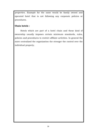 16
properties. Example for the same would be family owned and
operated hotel that is not following any corporate policies or
procedures.
Chain hotels :
Hotels which are part of a hotel chain and these kind of
ownership usually imposes certain minimum standards, rules,
policies and procedures to restrict affiliate activities. In general the
more centralized the organization the stronger the control over the
individual property.
 