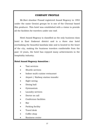 17
COMPANY PROFILE
Mr.Ravi shankar Prasad registered Anand Regency in 1993
under the name Gemini groups he is one of the Chennai based
film producer. This hotel was established with a vision to provide
all the facilities for travelers under one roof.
Hotel Anand Regency is classified as the only business class
hotel in East Godavari district and is a three star hotel
overlooking the beautiful kambala lake and is located in the heart
of the city, making the business travelers comfortable from the
past 12 years, the hotel has enjoyed many achievements in the
hospitality industry.
Hotel Anand Regency Amenities :
 Taxi services
 Shuttle services
 Indoor multi cuisine restaurant
 Airport / Railway station transfer
 Sight seeing
 Dining hall
 Gymnasium
 Laundry services
 Doctor on call
 Conference facilities
 Bar
 Parking facility
 Travel desk
 Coffee shop
 Business center
 
