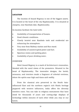 18
LOCATION
The location of Anand Regency is one of the biggest assets.
It is located at the heart of the city Rajahmundry. It is situated at
Jampeta, near Kambala lake, Rajahmundry.
Its location facilitate the hotel with:
 Availability of transportation of busses.
 Good climatic conditions.
 Closely located near Kambala tank and residential are
enhancing the atmosphere.
 Very near from Railway station and Bus stand.
 Availability of uninterrupted power and fuel.
 Spacious rooms and parking place.
 Availability of pure drinking water.
OVERVIEW
Hotel Anand Regency is a mark of Architecture's innovation,
blended with the novel vision of the promoters. Situated in the
heart of Rajahmundry, The innovative designs, the lavish,
sensuous, and interiors exude a fragrance of celestial environs,
where the spirits soar high and times melt swiftly.
From the classical arts preserved in the South Asia-
influenced East and the northern region’s rich Hindu heritage
peppered with western influences, India offers the diversity
travelers crave. You can take in religious monuments that have
stood for thousands of years and cutting-edge displays of
technology within minutes of each other while you stay at our
hotels.
 