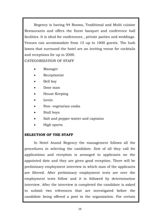 19
Regency is having 94 Rooms, Traditional and Multi cuisine
Restaurants and offers the finest banquet and conference hall
facilities. It is ideal for conferences , private parties and weddings.
Venues can accommodate from 15 up to 1000 guests. The lush
lawns that surround the hotel are an inviting venue for cocktails
and receptions for up to 2000.
CATEGORIZATION OF STAFF
 Manager
 Receptionist
 Bell boy
 Door man
 House Keeping
 Lenin
 Non- vegetarian cooks
 Stall boys
 Salt and pepper waiter and captains
 High sports
SELECTION OF THE STAFF
In Hotel Anand Regency the management follows all the
procedures in selecting the candidate. first of all they call for
applications and reception is arranged to applicants on the
appointed date and they are given good reception. There will be
preliminary employment interview in which man of the applicants
are filtered. After preliminary employment tests are over the
employment tests follow and it is followed by determination
interview. After the interview is completed the candidate is asked
to submit two references that are investigated before the
candidate being offered a post in the organization. For certain
 