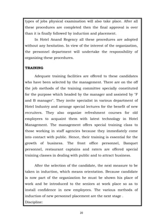 20
types of jobs physical examination will also take place. After all
these procedures are completed then the final approval is over
than it is finally followed by induction and placement.
In Hotel Anand Regency all these procedures are adopted
without any hesitation. In view of the interest of the organization,
the personnel department will undertake the responsibility of
organizing these procedures.
TRAINING
Adequate training facilities are offered to these candidates
who have been selected by the management. There are on the off
the job methods of the training committee specially constituted
for the purpose which headed by the manager and assisted by "F
and B manager". They invite specialist in various department of
Hotel Industry and arrange special lectures for the benefit of new
recruiters. They also organize refreshment courses for old
employees to acquaint them with latest technology in Hotel
Management. The management offers special training class to
those working in staff agencies because they immediately come
into contact with public. Hence, their training is essential for the
growth of business. The front office personnel, Banquet
personnel, restaurant captains and raters are offered special
training classes in dealing with public and to attract business.
After the selection of the candidate, the next measure to be
taken in induction, which means orientation. Because candidate
is now part of the organization he must be shown his place of
work and be introduced to the seniors at work place so as to
install confidence in new employees. The various methods of
induction of new personnel placement are the next stage .
Discipline:
 