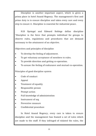 21
Discipline is another important aspect, which is given a
prima place in hotel Anand Regency. The management's first and
prime duty is to ensure discipline and takes every care and every
step to ensure it. Discipline is essential for industrial peace.
H.B Spriegal and Edward Soblege define discipline
"Discipline is the force that prompts individual for groups to
observe rules, regulations and procedures that are demand
necessary to the attainment of an objective.
Objectives and principles of discipline
 To develop the feeling of adjustment.
 To get voluntary acceptance of members to rules.
 To provide direction and getting co-operation.
 To arouse the feeling of endurance and mutual co-operation.
Principles of good discipline system
 Code of conduct
 Appeal
 Treatment of equality
 Responsible person
 Prompt action
 Full knowledge of administration
 Instrument of org
 Preventive measure
 Confidential procedure
In Hotel Anand Regency, every care is taken to ensure
discipline and the management has framed a set of rules which
are made to the staff. If they infringed of violated the rules, the
 