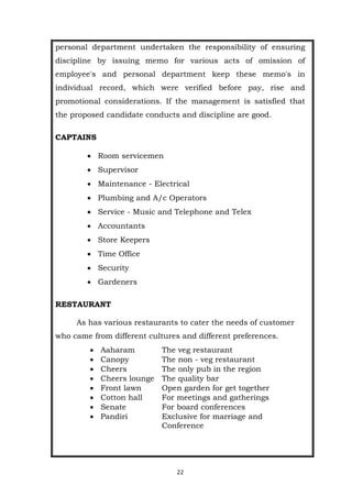 22
personal department undertaken the responsibility of ensuring
discipline by issuing memo for various acts of omission of
employee's and personal department keep these memo's in
individual record, which were verified before pay, rise and
promotional considerations. If the management is satisfied that
the proposed candidate conducts and discipline are good.
CAPTAINS
 Room servicemen
 Supervisor
 Maintenance - Electrical
 Plumbing and A/c Operators
 Service - Music and Telephone and Telex
 Accountants
 Store Keepers
 Time Office
 Security
 Gardeners
RESTAURANT
As has various restaurants to cater the needs of customer
who came from different cultures and different preferences.
 Aaharam The veg restaurant
 Canopy The non - veg restaurant
 Cheers The only pub in the region
 Cheers lounge The quality bar
 Front lawn Open garden for get together
 Cotton hall For meetings and gatherings
 Senate For board conferences
 Pandiri Exclusive for marriage and
Conference
 