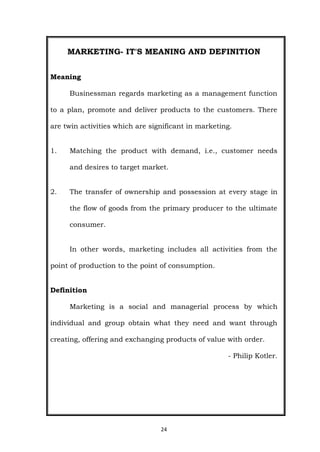 24
MARKETING- IT'S MEANING AND DEFINITION
Meaning
Businessman regards marketing as a management function
to a plan, promote and deliver products to the customers. There
are twin activities which are significant in marketing.
1. Matching the product with demand, i.e., customer needs
and desires to target market.
2. The transfer of ownership and possession at every stage in
the flow of goods from the primary producer to the ultimate
consumer.
In other words, marketing includes all activities from the
point of production to the point of consumption.
Definition
Marketing is a social and managerial process by which
individual and group obtain what they need and want through
creating, offering and exchanging products of value with order.
- Philip Kotler.
 