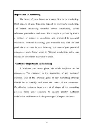 25
Importance Of Marketing
The heart of your business success lies in its marketing.
Most aspects of your business depend on successful marketing.
The overall marketing umbrella covers advertising, public
relations, promotions and sales. Marketing is a process by which
a product or service is introduced and promoted to potential
customers. Without marketing, your business may offer the best
products or services in your industry, but none of your potential
customers would know about it. Without marketing, sales may
crash and companies may have to close.
Customer Importance in Marketing
A business can never place too much emphasis on its
customers. The customer is the foundation of any business'
success. One of the primary goals of any marketing strategy
should be to identify and meet the needs of the consumer.
Considering customer importance at all stages of the marketing
process helps your company to ensure greater customer
satisfaction and increase its long-term goal of repeat business.
 