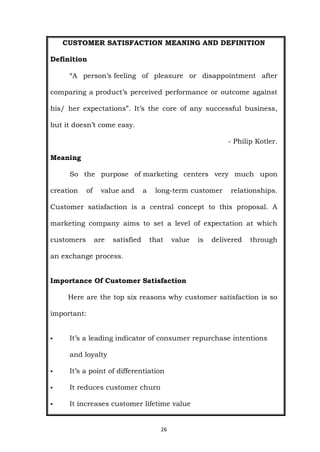 26
CUSTOMER SATISFACTION MEANING AND DEFINITION
Definition
“A person’s feeling of pleasure or disappointment after
comparing a product’s perceived performance or outcome against
his/ her expectations”. It’s the core of any successful business,
but it doesn’t come easy.
- Philip Kotler.
Meaning
So the purpose of marketing centers very much upon
creation of value and a long-term customer relationships.
Customer satisfaction is a central concept to this proposal. A
marketing company aims to set a level of expectation at which
customers are satisfied that value is delivered through
an exchange process.
Importance Of Customer Satisfaction
Here are the top six reasons why customer satisfaction is so
important:
 It’s a leading indicator of consumer repurchase intentions
and loyalty
 It’s a point of differentiation
 It reduces customer churn
 It increases customer lifetime value
 