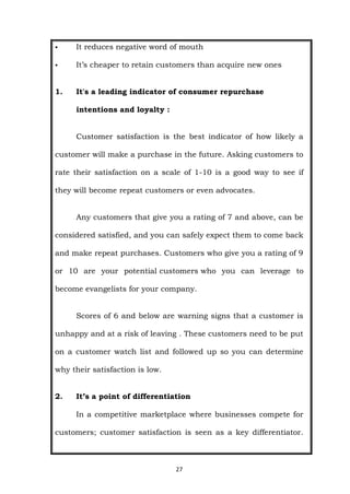 27
 It reduces negative word of mouth
 It’s cheaper to retain customers than acquire new ones
1. It's a leading indicator of consumer repurchase
intentions and loyalty :
Customer satisfaction is the best indicator of how likely a
customer will make a purchase in the future. Asking customers to
rate their satisfaction on a scale of 1-10 is a good way to see if
they will become repeat customers or even advocates.
Any customers that give you a rating of 7 and above, can be
considered satisfied, and you can safely expect them to come back
and make repeat purchases. Customers who give you a rating of 9
or 10 are your potential customers who you can leverage to
become evangelists for your company.
Scores of 6 and below are warning signs that a customer is
unhappy and at a risk of leaving . These customers need to be put
on a customer watch list and followed up so you can determine
why their satisfaction is low.
2. It’s a point of differentiation
In a competitive marketplace where businesses compete for
customers; customer satisfaction is seen as a key differentiator.
 