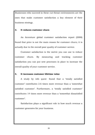 28
Businesses who succeed in these cut-throat environments are the
ones that make customer satisfaction a key element of their
business strategy.
3. It reduces customer churn
An Accenture global customer satisfaction report (2008)
found that price is not the main reason for customer churn; it is
actually due to the overall poor quality of customer service.
Customer satisfaction is the metric you can use to reduce
customer churn. By measuring and tracking customer
satisfaction you can put new processes in place to increase the
overall quality of your customer service.
4. It increases customer lifetime value
A study by info quest found that a ‘totally satisfied
customer’ contributes 2.6 times more revenue than a ‘somewhat
satisfied customer’. Furthermore, a ‘totally satisfied customer’
contributes 14 times more revenue than a ‘somewhat dissatisfied
customer’.
Satisfaction plays a significant role in how much revenue a
customer generates for your business.
 