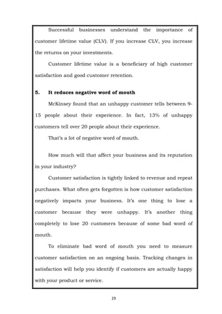 29
Successful businesses understand the importance of
customer lifetime value (CLV). If you increase CLV, you increase
the returns on your investments.
Customer lifetime value is a beneficiary of high customer
satisfaction and good customer retention.
5. It reduces negative word of mouth
McKinsey found that an unhappy customer tells between 9-
15 people about their experience. In fact, 13% of unhappy
customers tell over 20 people about their experience.
That’s a lot of negative word of mouth.
How much will that affect your business and its reputation
in your industry?
Customer satisfaction is tightly linked to revenue and repeat
purchases. What often gets forgotten is how customer satisfaction
negatively impacts your business. It’s one thing to lose a
customer because they were unhappy. It’s another thing
completely to lose 20 customers because of some bad word of
mouth.
To eliminate bad word of mouth you need to measure
customer satisfaction on an ongoing basis. Tracking changes in
satisfaction will help you identify if customers are actually happy
with your product or service.
 