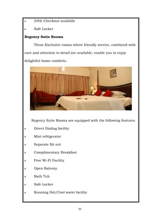 35
 24Hr Checkout available
 Safe Locker
Regency Suite Rooms
These Exclusive rooms where friendly service, combined with
care and attention to detail are available, enable you to enjoy
delightful home comforts.
Regency Suite Rooms are equipped with the following features
 Direct Dialing facility
 Mini refrigerator
 Separate Sit out
 Complimentary Breakfast
 Free Wi-Fi Facility
 Open Balcony
 Bath Tub
 Safe Locker
 Running Hot/Cool water facility
 