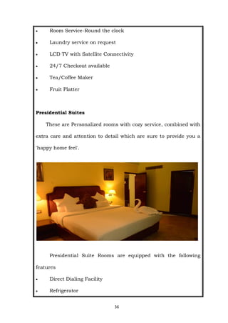 36
 Room Service-Round the clock
 Laundry service on request
 LCD TV with Satellite Connectivity
 24/7 Checkout available
 Tea/Coffee Maker
 Fruit Platter
Presidential Suites
These are Personalized rooms with cozy service, combined with
extra care and attention to detail which are sure to provide you a
'happy home feel'.
Presidential Suite Rooms are equipped with the following
features
 Direct Dialing Facility
 Refrigerator
 