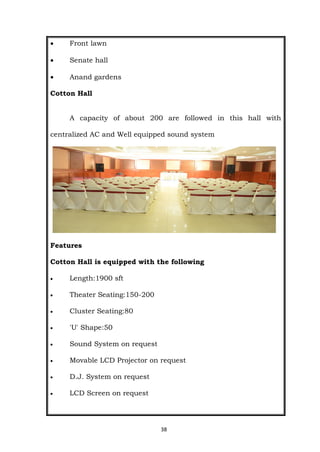 38
 Front lawn
 Senate hall
 Anand gardens
Cotton Hall
A capacity of about 200 are followed in this hall with
centralized AC and Well equipped sound system
Features
Cotton Hall is equipped with the following
 Length:1900 sft
 Theater Seating:150-200
 Cluster Seating:80
 'U' Shape:50
 Sound System on request
 Movable LCD Projector on request
 D.J. System on request
 LCD Screen on request
 