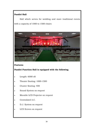 39
Pandiri Hall
Hall which serves for wedding and more traditional events
with a capacity of 1000 to 1500 chairs
Features
Pandiri Function Hall is equipped with the following
 Length: 6000 sft
 Theater Seating: 1000-1500
 Cluster Seating: 400
 Sound System on request
 Movable LCD Projector on request
 Centralized A.C.
 D.J. System on request
 LCD Screen on request
 