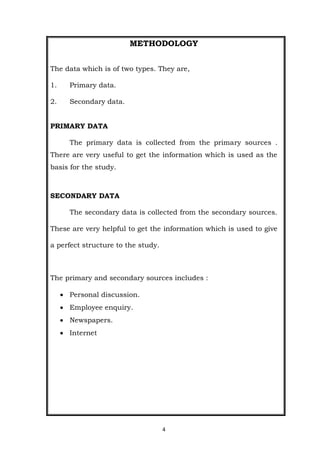 4
METHODOLOGY
The data which is of two types. They are,
1. Primary data.
2. Secondary data.
PRIMARY DATA
The primary data is collected from the primary sources .
There are very useful to get the information which is used as the
basis for the study.
SECONDARY DATA
The secondary data is collected from the secondary sources.
These are very helpful to get the information which is used to give
a perfect structure to the study.
The primary and secondary sources includes :
 Personal discussion.
 Employee enquiry.
 Newspapers.
 Internet
 