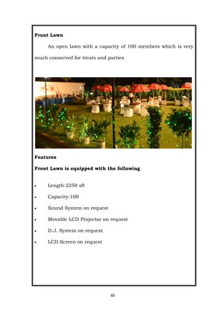 40
Front Lawn
An open lawn with a capacity of 100 members which is very
much conserved for treats and parties
Features
Front Lawn is equipped with the following
 Length:2250 sft
 Capacity:100
 Sound System on request
 Movable LCD Projector on request
 D.J. System on request
 LCD Screen on request
 